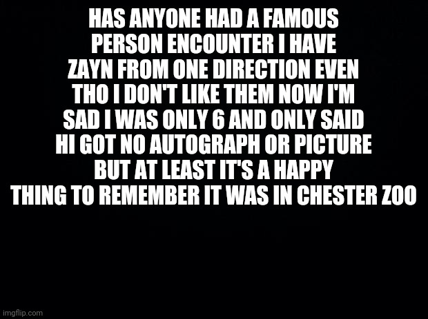 Anyone had famous person encounters? Zayn was kind lol even tho I said hi I was a massive 1D fan when I was 6 lmao | HAS ANYONE HAD A FAMOUS PERSON ENCOUNTER I HAVE ZAYN FROM ONE DIRECTION EVEN THO I DON'T LIKE THEM NOW I'M SAD I WAS ONLY 6 AND ONLY SAID HI GOT NO AUTOGRAPH OR PICTURE BUT AT LEAST IT'S A HAPPY THING TO REMEMBER IT WAS IN CHESTER ZOO | image tagged in black background | made w/ Imgflip meme maker
