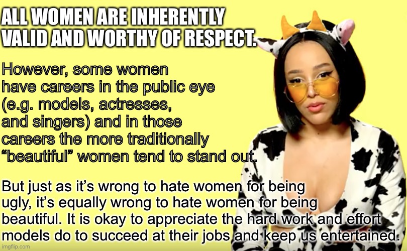 Doja Cat explains how sexism works against beautiful women, too. | ALL WOMEN ARE INHERENTLY VALID AND WORTHY OF RESPECT. However, some women have careers in the public eye (e.g. models, actresses, and singers) and in those careers the more traditionally “beautiful” women tend to stand out. But just as it’s wrong to hate women for being ugly, it’s equally wrong to hate women for being beautiful. It is okay to appreciate the hard work and effort models do to succeed at their jobs and keep us entertained. | image tagged in doja cat explains,models,model,misogyny,sexism,respect | made w/ Imgflip meme maker