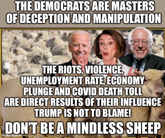 Mindless Sheep | THE DEMOCRATS ARE MASTERS OF DECEPTION AND MANIPULATION; THE RIOTS, VIOLENCE, UNEMPLOYMENT RATE, ECONOMY PLUNGE AND COVID DEATH TOLL ARE DIRECT RESULTS OF THEIR INFLUENCE
TRUMP IS NOT TO BLAME! DON’T BE A MINDLESS SHEEP | image tagged in democrats,lies,manipulation,fake news,deception,trump 2020 | made w/ Imgflip meme maker