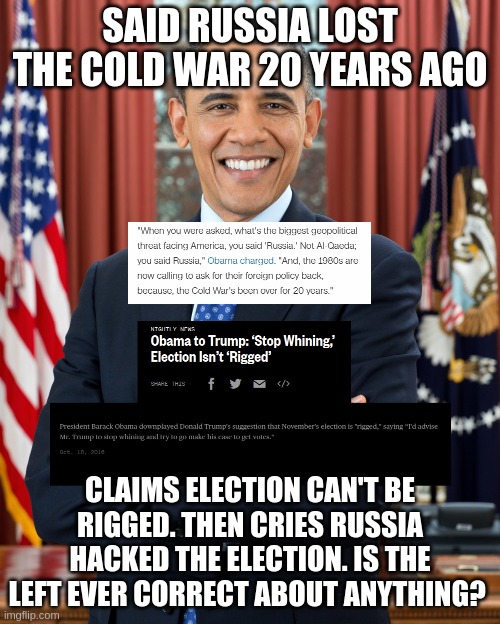 When was Obama correct about anything? | SAID RUSSIA LOST THE COLD WAR 20 YEARS AGO; CLAIMS ELECTION CAN'T BE RIGGED. THEN CRIES RUSSIA HACKED THE ELECTION. IS THE LEFT EVER CORRECT ABOUT ANYTHING? | image tagged in barack obama,obama,election 2016 | made w/ Imgflip meme maker