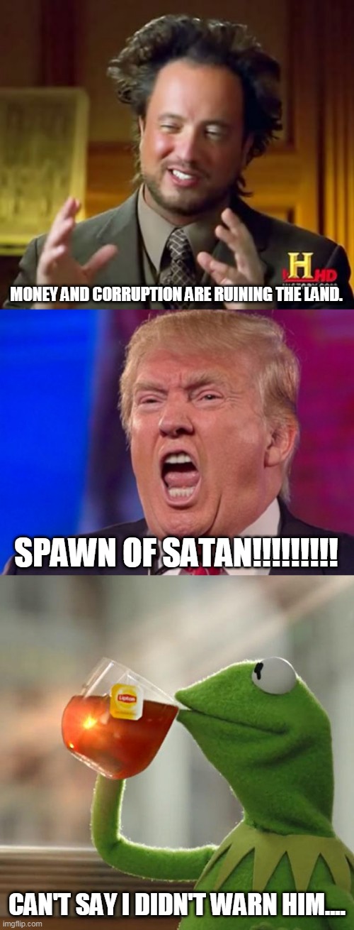 Greed | MONEY AND CORRUPTION ARE RUINING THE LAND. SPAWN OF SATAN!!!!!!!!! CAN'T SAY I DIDN'T WARN HIM.... | image tagged in money,corruption,greed,money and corruption,politics,capitalism | made w/ Imgflip meme maker