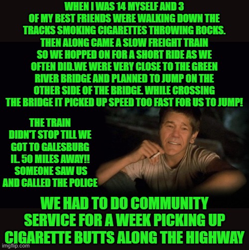 true train story from 1966 | WHEN I WAS 14 MYSELF AND 3 OF MY BEST FRIENDS WERE WALKING DOWN THE TRACKS SMOKING CIGARETTES THROWING ROCKS. THEN ALONG CAME A SLOW FREIGHT TRAIN SO WE HOPPED ON FOR A SHORT RIDE AS WE OFTEN DID.WE WERE VERY CLOSE TO THE GREEN RIVER BRIDGE AND PLANNED TO JUMP ON THE OTHER SIDE OF THE BRIDGE. WHILE CROSSING THE BRIDGE IT PICKED UP SPEED TOO FAST FOR US TO JUMP! THE TRAIN DIDN'T STOP TILL WE GOT TO GALESBURG IL. 50 MILES AWAY!!  SOMEONE SAW US AND CALLED THE POLICE; WE HAD TO DO COMMUNITY SERVICE FOR A WEEK PICKING UP CIGARETTE BUTTS ALONG THE HIGHWAY | image tagged in kewlew,train story,true story,1966 | made w/ Imgflip meme maker