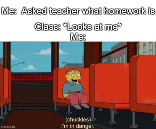I'm in Danger + blank place above | Me:  Asked teacher what homework is; Class: *Looks at me*
Me: | image tagged in i'm in danger blank place above | made w/ Imgflip meme maker