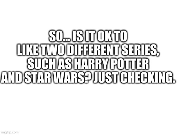 Just Checking | SO... IS IT OK TO LIKE TWO DIFFERENT SERIES, SUCH AS HARRY POTTER AND STAR WARS? JUST CHECKING. | image tagged in blank white template | made w/ Imgflip meme maker