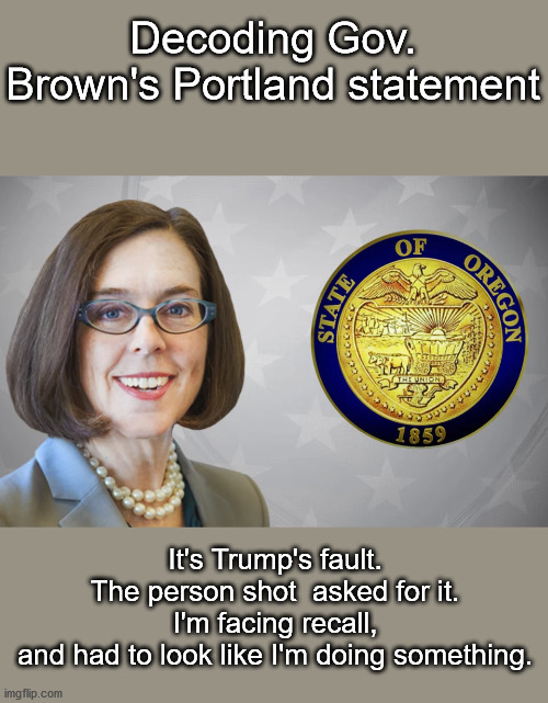 Poll numbers down, now it's time to do something | Decoding Gov. Brown's Portland statement; It's Trump's fault.

The person shot  asked for it.
I'm facing recall, and had to look like I'm doing something. | image tagged in portland,gov brown,oregon standoff,occupy democrats,democrat party | made w/ Imgflip meme maker