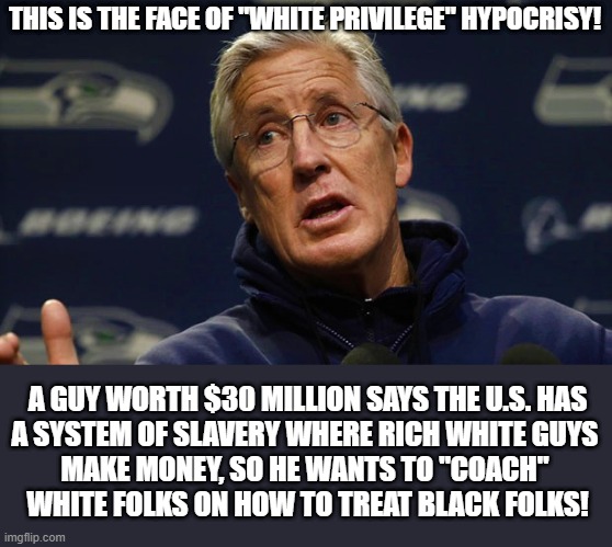 Pete Carroll complains white privilege | THIS IS THE FACE OF "WHITE PRIVILEGE" HYPOCRISY! A GUY WORTH $30 MILLION SAYS THE U.S. HAS
A SYSTEM OF SLAVERY WHERE RICH WHITE GUYS 
MAKE MONEY, SO HE WANTS TO "COACH" 
WHITE FOLKS ON HOW TO TREAT BLACK FOLKS! | image tagged in political meme,white privilege,liberal hypocrisy,slavery,black,white | made w/ Imgflip meme maker