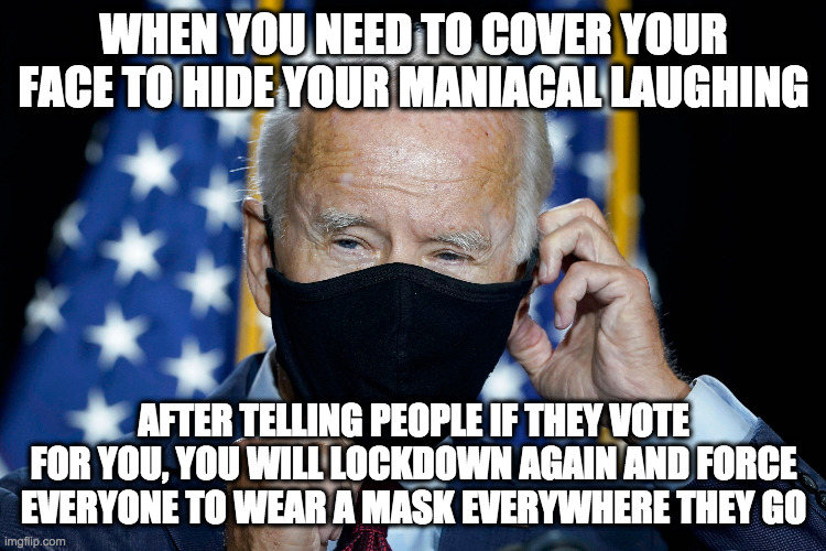 masky joe | WHEN YOU NEED TO COVER YOUR FACE TO HIDE YOUR MANIACAL LAUGHING; AFTER TELLING PEOPLE IF THEY VOTE FOR YOU, YOU WILL LOCKDOWN AGAIN AND FORCE EVERYONE TO WEAR A MASK EVERYWHERE THEY GO | image tagged in biden,mask,lockdown | made w/ Imgflip meme maker