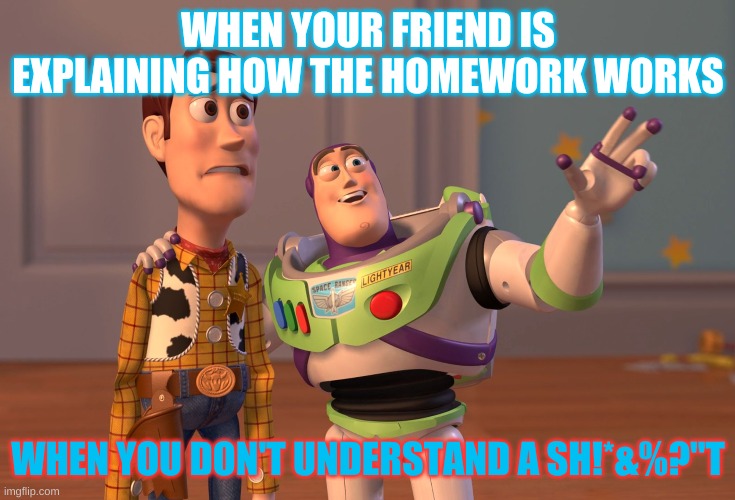 X, X Everywhere | WHEN YOUR FRIEND IS EXPLAINING HOW THE HOMEWORK WORKS; WHEN YOU DON'T UNDERSTAND A SH!*&%?"T | image tagged in memes,x x everywhere | made w/ Imgflip meme maker