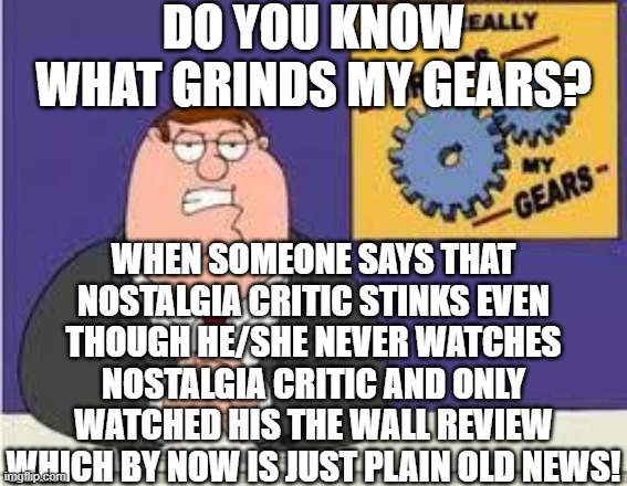 hey, im just saying the truth! | DO YOU KNOW WHAT GRINDS MY GEARS? WHEN SOMEONE SAYS THAT NOSTALGIA CRITIC STINKS EVEN THOUGH HE/SHE NEVER WATCHES NOSTALGIA CRITIC AND ONLY WATCHED HIS THE WALL REVIEW WHICH BY NOW IS JUST PLAIN OLD NEWS! | image tagged in you know what really grinds my gears,nostalgia critic,memes | made w/ Imgflip meme maker