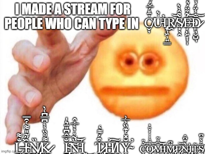 cursed emoji hand grabbing | I MADE A STREAM FOR PEOPLE WHO CAN TYPE IN; C̸̬̦̉̄̎́̅̆́͛U̵͗͛̕Ι̢̨̬͉͖̹͍͇R̸̯͝Š̸͙̖̭̑̂̀͛É̶͔̙͖̟͎̩̃͒̈́͛̇͗̃͝D̷̙͉̮̺͉̄̀̾̈́̓̊̾̎͝; Ç̶̞͔̬͚̬̗̹̫̆̍̑͜͝Ǫ̷̗̦̺̮͓͉̒̏̀͗͗̔̓̑̓͝M̶͓̍̄̾̃̕͝͠Ι̨̥M̷̢̮̪̙̖͖͎͍̙̈͆E̷̢͍͎̟̮͝Ṉ̵̡̰̹͛͒͆̂̕Ι̡̞̹̹T̴̢̝͎̞̲̱̥̯̃S̸̪͔̄͐͛̋͆͘̕; L̶̘̐͌̕Ȋ̴̬̗͍̋͂̎͌̔̑̿͜͜N̸̨̡̲̠̮̥̜̜̰̪̏K̷̫̲̬͌̊̏̓̒͆̿͆͑̀; I̴̢̱̘͕̘̐̅̂͆̎̄͛̍͘͠N̵̥͖̟̏͂̉̓̒̅̇̂̕͝Ι͓͖͜; T̷̢̘̜̹̜͒́͌̒H̸̻̣͐͠Ι̹̩̩̜Y̴͎̣͎̯̆̽̔͊̏͐̅͗̕ | image tagged in cursed emoji hand grabbing | made w/ Imgflip meme maker