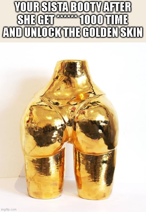 your sista booty | YOUR SISTA BOOTY AFTER SHE GET ****** 1000 TIME AND UNLOCK THE GOLDEN SKIN | image tagged in golden booty | made w/ Imgflip meme maker