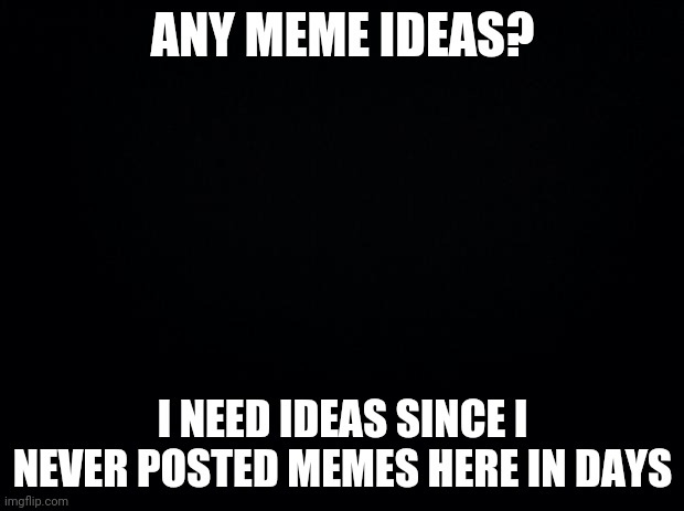 i really need ideas | ANY MEME IDEAS? I NEED IDEAS SINCE I NEVER POSTED MEMES HERE IN DAYS | image tagged in black background | made w/ Imgflip meme maker