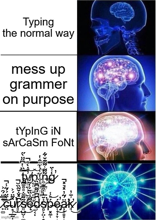 Expanding Brain Meme | Typing the normal way; mess up grammer on purpose; tYpInG iN sArCaSm FoNt; t̴̡̨̪̱̻͈̦͉̿̏̔͆̋̈̀̋͝y̸̧̘̠̦͎̺̻̻̓̓̀̓̚͝p̵̛͙̥̫̭̣͙͝ĩ̵̪̪̹̹̻͍͗̎̃̍̂̔̕ͅn̶̢̡̬̙͚͂͌͑͌͊̌͋ͅģ̷̾̈̕ ̶̨̻͎̱̎̌ỉ̸͙̖̪̩͔̠͔̌ͅn̸̛̥̊͗͒̔̆̀́̔͝ ̷̙͚̏̿̈́̑͐̕͠͝ĉ̶̤͒̈́́͂̾̚u̸͙̹̲̰̽͂̈́͐̕͜ͅr̷̘̞͆̽̐̌͂̏̆̚s̸͍̺̮̜͚̟͂̃̄̐͜ę̶͌͗̏͂́̓͂́͝d̷̹͆͆́͌͆̄̏ṡ̸̻͕̤̜̭̞̝͙̖̌̅̒͒̅͊̊̕ͅṕ̶͓̠̜̊̾͝é̴̡̩̖̦̞͙̭̳̕͜ä̷̛̦̞̻̞͎̙́͂̓̽̉̽̚͘k̷̛̘͗̄̓͜ | image tagged in memes,expanding brain,cursed | made w/ Imgflip meme maker