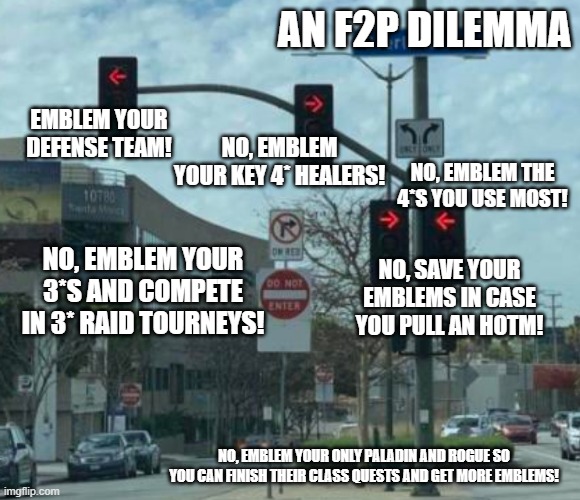 AN F2P DILEMMA; NO, EMBLEM YOUR KEY 4* HEALERS! EMBLEM YOUR DEFENSE TEAM! NO, EMBLEM THE 4*S YOU USE MOST! NO, EMBLEM YOUR 3*S AND COMPETE IN 3* RAID TOURNEYS! NO, SAVE YOUR EMBLEMS IN CASE YOU PULL AN HOTM! NO, EMBLEM YOUR ONLY PALADIN AND ROGUE SO YOU CAN FINISH THEIR CLASS QUESTS AND GET MORE EMBLEMS! | made w/ Imgflip meme maker