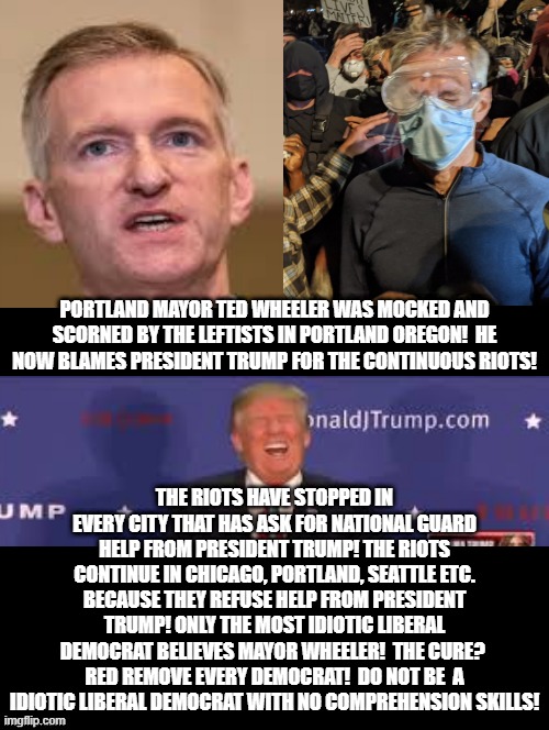 Portland Mayor Crying Liberal Tears While Being Mocked By Leftists and Blaming Trump!  Who is To Blame? DEMOCRATS!! | PORTLAND MAYOR TED WHEELER WAS MOCKED AND SCORNED BY THE LEFTISTS IN PORTLAND OREGON!  HE NOW BLAMES PRESIDENT TRUMP FOR THE CONTINUOUS RIOTS! THE RIOTS HAVE STOPPED IN EVERY CITY THAT HAS ASK FOR NATIONAL GUARD HELP FROM PRESIDENT TRUMP! THE RIOTS CONTINUE IN CHICAGO, PORTLAND, SEATTLE ETC. BECAUSE THEY REFUSE HELP FROM PRESIDENT TRUMP! ONLY THE MOST IDIOTIC LIBERAL DEMOCRAT BELIEVES MAYOR WHEELER!  THE CURE?  RED REMOVE EVERY DEMOCRAT!  DO NOT BE  A IDIOTIC LIBERAL DEMOCRAT WITH NO COMPREHENSION SKILLS! | image tagged in stupid liberals,democrats | made w/ Imgflip meme maker