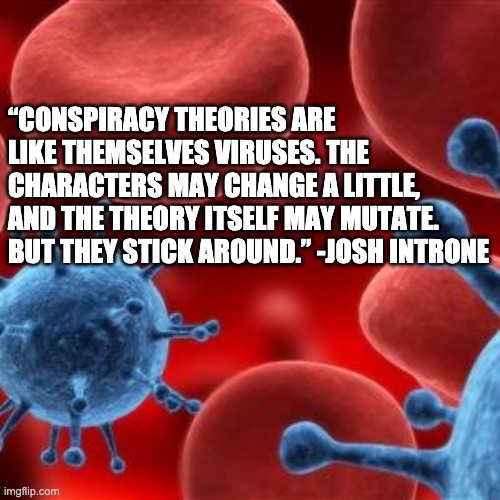 Conspiracy theories like viruses | “CONSPIRACY THEORIES ARE LIKE THEMSELVES VIRUSES. THE CHARACTERS MAY CHANGE A LITTLE, AND THE THEORY ITSELF MAY MUTATE. BUT THEY STICK AROUND.” -JOSH INTRONE | image tagged in virus | made w/ Imgflip meme maker