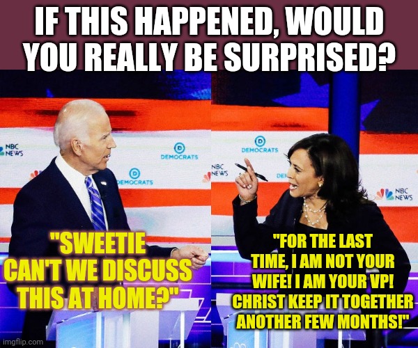 This wouldn't surprise me at all. | IF THIS HAPPENED, WOULD YOU REALLY BE SURPRISED? "FOR THE LAST TIME, I AM NOT YOUR WIFE! I AM YOUR VP! CHRIST KEEP IT TOGETHER ANOTHER FEW MONTHS!"; "SWEETIE CAN'T WE DISCUSS THIS AT HOME?" | image tagged in kamala harris attacks joe biden,old | made w/ Imgflip meme maker