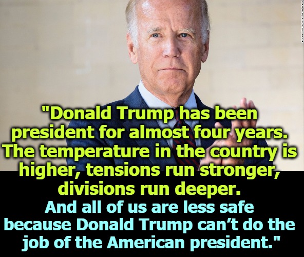 Joe Biden condemns violence from all sides. Trump won't. That's good enough for me. | "Donald Trump has been 
president for almost four years. 
The temperature in the country is 
higher, tensions run stronger, 
divisions run deeper. And all of us are less safe 
because Donald Trump can’t do the 
job of the American president." | image tagged in biden,speech,trump,incompetent,just right | made w/ Imgflip meme maker