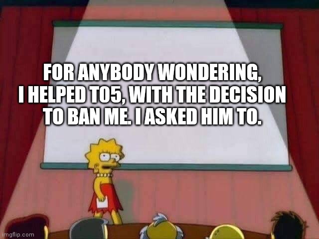 Lisa Simpson Speech | FOR ANYBODY WONDERING, I HELPED T05, WITH THE DECISION TO BAN ME. I ASKED HIM TO. | image tagged in lisa simpson speech | made w/ Imgflip meme maker