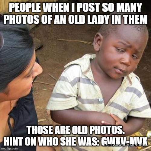 When I post photos of the mystery lady | PEOPLE WHEN I POST SO MANY PHOTOS OF AN OLD LADY IN THEM; THOSE ARE OLD PHOTOS. HINT ON WHO SHE WAS: GWXV-MVX; 0718050120 07180114041301 | image tagged in memes,third world skeptical kid,grandma,great | made w/ Imgflip meme maker