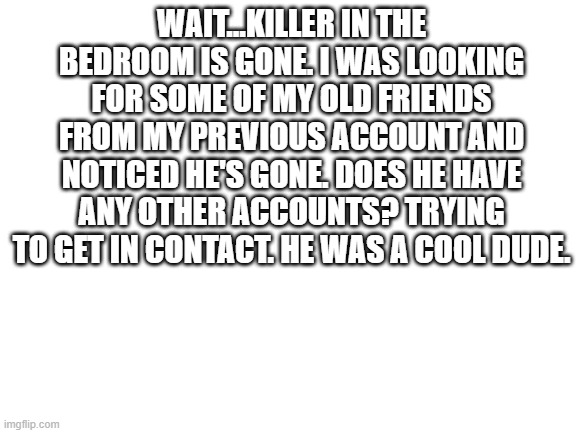 Blank White Template | WAIT...KILLER IN THE BEDROOM IS GONE. I WAS LOOKING FOR SOME OF MY OLD FRIENDS FROM MY PREVIOUS ACCOUNT AND NOTICED HE'S GONE. DOES HE HAVE ANY OTHER ACCOUNTS? TRYING TO GET IN CONTACT. HE WAS A COOL DUDE. | image tagged in blank white template | made w/ Imgflip meme maker