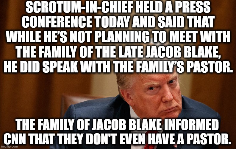 You don't care that all he does is lie but you think he tells YOU the truth. LOL | SCROTUM-IN-CHIEF HELD A PRESS CONFERENCE TODAY AND SAID THAT WHILE HE’S NOT PLANNING TO MEET WITH THE FAMILY OF THE LATE JACOB BLAKE, HE DID SPEAK WITH THE FAMILY’S PASTOR. THE FAMILY OF JACOB BLAKE INFORMED CNN THAT THEY DON'T EVEN HAVE A PASTOR. | image tagged in donald trump,jacob blake,pastor,liar,traitor,stupid | made w/ Imgflip meme maker