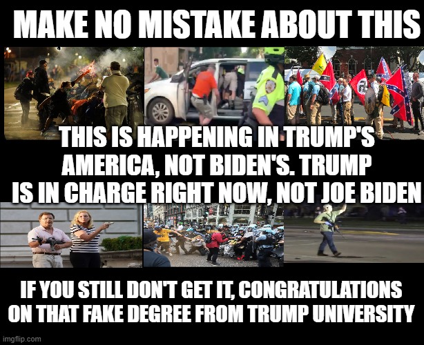 Trump's America | MAKE NO MISTAKE ABOUT THIS; THIS IS HAPPENING IN TRUMP'S AMERICA, NOT BIDEN'S. TRUMP IS IN CHARGE RIGHT NOW, NOT JOE BIDEN; IF YOU STILL DON'T GET IT, CONGRATULATIONS ON THAT FAKE DEGREE FROM TRUMP UNIVERSITY | image tagged in trump's america | made w/ Imgflip meme maker