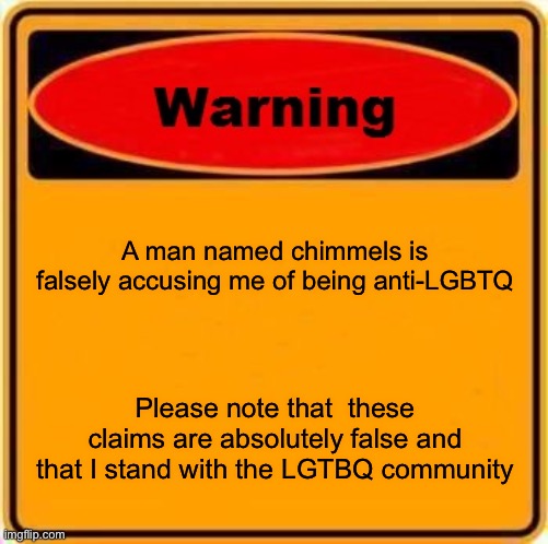 To chimmels, please stop calling me things like this | A man named chimmels is falsely accusing me of being anti-LGBTQ; Please note that  these claims are absolutely false and that I stand with the LGTBQ community | image tagged in memes,warning sign | made w/ Imgflip meme maker