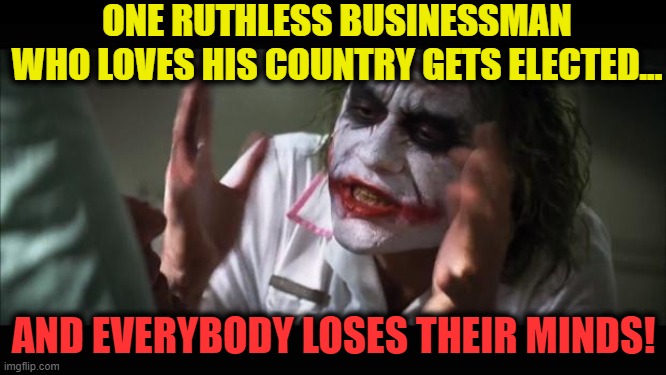 And everybody loses their minds | ONE RUTHLESS BUSINESSMAN
WHO LOVES HIS COUNTRY GETS ELECTED... AND EVERYBODY LOSES THEIR MINDS! | image tagged in and everybody loses their minds,trump 2020,msm lies,cnn fake news,crying democrats,wake up | made w/ Imgflip meme maker