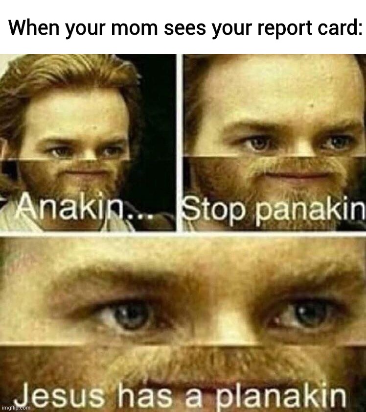 Anakin stop panakin jesus has a planakin |  When your mom sees your report card: | image tagged in anakin stop panakin jesus has a planakin | made w/ Imgflip meme maker