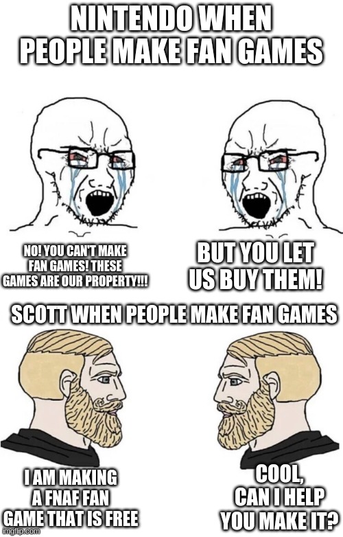 i wonder if nintendo knows about the weird fanart.. | NINTENDO WHEN PEOPLE MAKE FAN GAMES; NO! YOU CAN'T MAKE FAN GAMES! THESE GAMES ARE OUR PROPERTY!!! BUT YOU LET US BUY THEM! SCOTT WHEN PEOPLE MAKE FAN GAMES; COOL, CAN I HELP YOU MAKE IT? I AM MAKING A FNAF FAN GAME THAT IS FREE | image tagged in chad yes meme | made w/ Imgflip meme maker