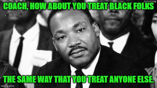 MLK disappointed | COACH, HOW ABOUT YOU TREAT BLACK FOLKS THE SAME WAY THAT YOU TREAT ANYONE ELSE. | image tagged in mlk disappointed | made w/ Imgflip meme maker