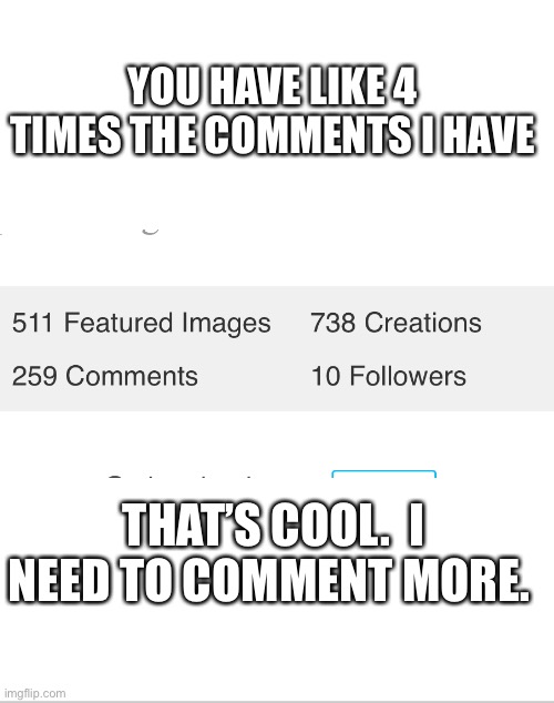 Blank White Template | YOU HAVE LIKE 4 TIMES THE COMMENTS I HAVE THAT’S COOL.  I NEED TO COMMENT MORE. | image tagged in blank white template | made w/ Imgflip meme maker