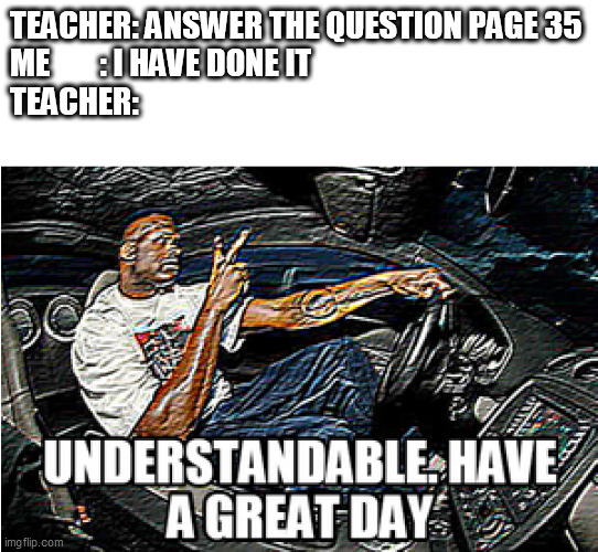Meme of School #3 | TEACHER: ANSWER THE QUESTION PAGE 35
ME        : I HAVE DONE IT
TEACHER: | image tagged in understandable have a great day | made w/ Imgflip meme maker