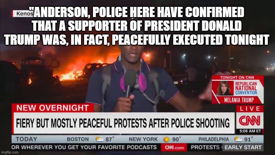 They really think you're that stupid......are they right? | "ANDERSON, POLICE HERE HAVE CONFIRMED THAT A SUPPORTER OF PRESIDENT DONALD TRUMP WAS, IN FACT, PEACEFULLY EXECUTED TONIGHT | image tagged in cnn,peaceful protests,democrats,fake news | made w/ Imgflip meme maker