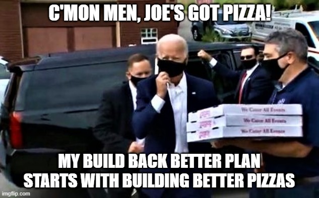 Biden's got pizza | C'MON MEN, JOE'S GOT PIZZA! MY BUILD BACK BETTER PLAN
STARTS WITH BUILDING BETTER PIZZAS | image tagged in political meme,joe biden,build back better,pizza delivery,vote,elections | made w/ Imgflip meme maker
