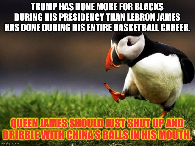 Queen James should just shut up and dribble with China’s balls in his mouth | TRUMP HAS DONE MORE FOR BLACKS DURING HIS PRESIDENCY THAN LEBRON JAMES HAS DONE DURING HIS ENTIRE BASKETBALL CAREER. QUEEN JAMES SHOULD JUST SHUT UP AND DRIBBLE WITH CHINA’S BALLS IN HIS MOUTH. | image tagged in memes,unpopular opinion puffin,donald trump,lebron james,china,black | made w/ Imgflip meme maker