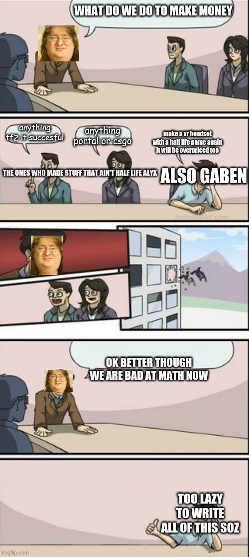 Boardroom Meeting Sugg 2 | WHAT DO WE DO TO MAKE MONEY; anything tf2 it succesful; anything portal or csgo; make a vr headset with a half life game again it will be overpriced too; ALSO GABEN; THE ONES WHO MADE STUFF THAT AIN'T HALF LIFE ALYX; OK BETTER THOUGH WE ARE BAD AT MATH NOW; TOO LAZY TO WRITE ALL OF THIS SOZ | image tagged in boardroom meeting sugg 2 | made w/ Imgflip meme maker