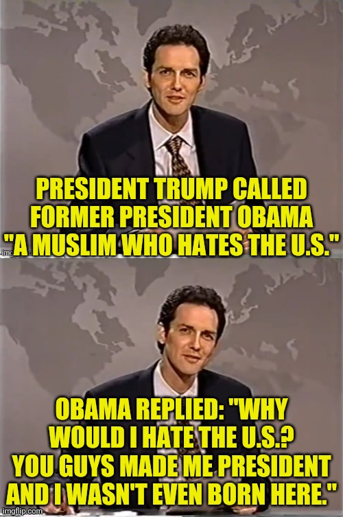 Politically Memed With Norm | PRESIDENT TRUMP CALLED FORMER PRESIDENT OBAMA "A MUSLIM WHO HATES THE U.S."; OBAMA REPLIED: "WHY WOULD I HATE THE U.S.? YOU GUYS MADE ME PRESIDENT AND I WASN'T EVEN BORN HERE." | image tagged in reverse weekend update with norm,drstrangmeme,political meme,obama,trump | made w/ Imgflip meme maker