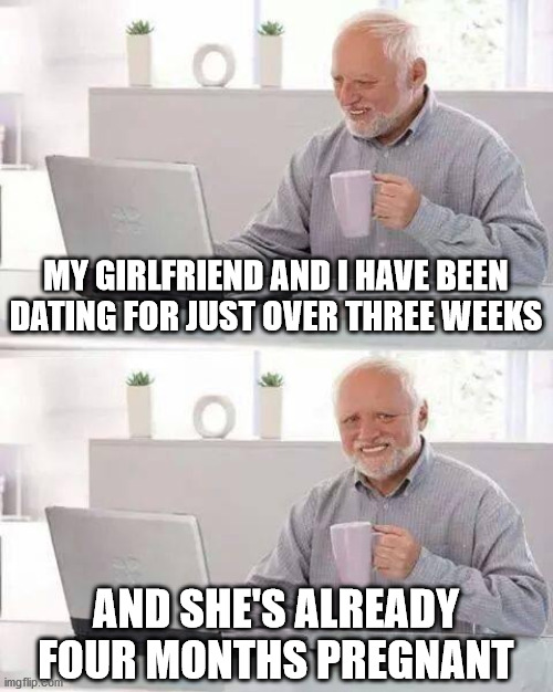 A bit "premature", maybe? | MY GIRLFRIEND AND I HAVE BEEN DATING FOR JUST OVER THREE WEEKS; AND SHE'S ALREADY FOUR MONTHS PREGNANT | image tagged in memes,hide the pain harold | made w/ Imgflip meme maker