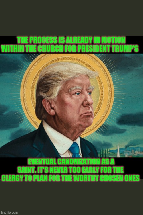 St.Trump of Divine Inspiration | THE PROCESS IS ALREADY IN MOTION WITHIN THE CHURCH FOR PRESIDENT TRUMP'S; EVENTUAL CANONIZATION AS A SAINT. IT'S NEVER TOO EARLY FOR THE CLERGY TO PLAN FOR THE WORTHY CHOSEN ONES | image tagged in holy,donald trump,doing the right things,saint,trump 2020 | made w/ Imgflip meme maker