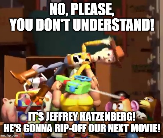 No, please, you don't understand! | NO, PLEASE, YOU DON'T UNDERSTAND! IT'S JEFFREY KATZENBERG!
HE'S GONNA RIP-OFF OUR NEXT MOVIE! | image tagged in no please you don't understand | made w/ Imgflip meme maker