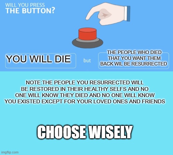 will you press the button? | THE PEOPLE WHO DIED THAT YOU WANT THEM BACK WIL BE RESURRECTED; YOU WILL DIE; NOTE:THE PEOPLE YOU RESURRECTED WILL BE RESTORED IN THEIR HEALTHY SELFS AND NO ONE WILL KNOW THEY DIED AND NO ONE WILL KNOW YOU EXISTED EXCEPT FOR YOUR LOVED ONES AND FRIENDS; CHOOSE WISELY | image tagged in blue template,will you press the button | made w/ Imgflip meme maker