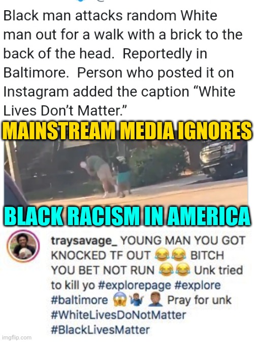 White Man Knocked Out By Black Man In Baltimore Posted on Instagram  Traysavage: Supremacist Racism in America News Media Ignore | MAINSTREAM MEDIA IGNORES; BLACK RACISM IN AMERICA | image tagged in blm,racism,news,trending,hate,trump | made w/ Imgflip meme maker