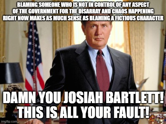 West Wing Sheen | BLAMING SOMEONE WHO IS NOT IN CONTROL OF ANY ASPECT OF THE GOVERNMENT FOR THE DISARRAY AND CHAOS HAPPENING RIGHT NOW MAKES AS MUCH SENSE AS BLAMING A FICTIOUS CHARACTER; DAMN YOU JOSIAH BARTLETT! THIS IS ALL YOUR FAULT! | image tagged in west wing sheen | made w/ Imgflip meme maker