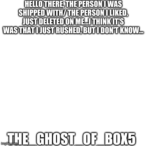 Blank Transparent Square | HELLO THERE, THE PERSON I WAS SHIPPED WITH/ THE PERSON I LIKED, JUST DELETED ON ME...I THINK IT'S WAS THAT I JUST RUSHED, BUT I DON'T KNOW... THE_GHOST_OF_BOX5 | image tagged in memes,blank transparent square | made w/ Imgflip meme maker