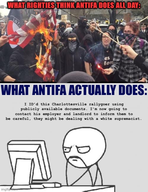 We haven’t had more Charlottesvilles thanks to the repercussions many rallygoers faced due to vigilant work by Antifa. | WHAT RIGHTIES THINK ANTIFA DOES ALL DAY:; WHAT ANTIFA ACTUALLY DOES:; I ID’d this Charlottesville rallygoer using publicly available documents. I’m now going to contact his employer and landlord to inform them to be careful, they might be dealing with a white supremacist. | image tagged in computer guy,antifa democrat leftist terrorist,flag burning,antifa,white supremacists,charlottesville | made w/ Imgflip meme maker
