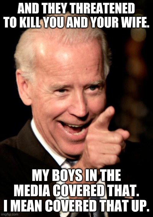 Smilin Biden Meme | AND THEY THREATENED TO KILL YOU AND YOUR WIFE. MY BOYS IN THE MEDIA COVERED THAT. I MEAN COVERED THAT UP. | image tagged in memes,smilin biden | made w/ Imgflip meme maker