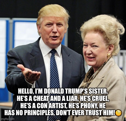 Sister Knows Best! | HELLO, I’M DONALD TRUMP’S SISTER.
HE’S A CHEAT AND A LIAR, HE’S CRUEL, HE’S A CON ARTIST, HE’S PHONY, HE HAS NO PRINCIPLES, DON’T EVER TRUST HIM!🧐 | image tagged in donald trump,maryanne trump,cheat,liar,con artist,trump supporters | made w/ Imgflip meme maker