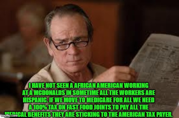 no country for old men tommy lee jones | I HAVE NOT SEEN A AFRICAN AMERICAN WORKING AT A MCDONALDS IN SOMETIME ALL THE WORKERS ARE HISPANIC. IF WE MOVE TO MEDICARE FOR ALL WE NEED A | image tagged in no country for old men tommy lee jones | made w/ Imgflip meme maker